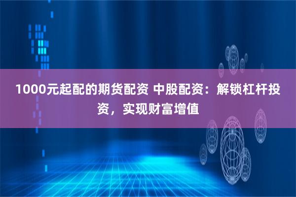 1000元起配的期货配资 中股配资：解锁杠杆投资，实现财富增值