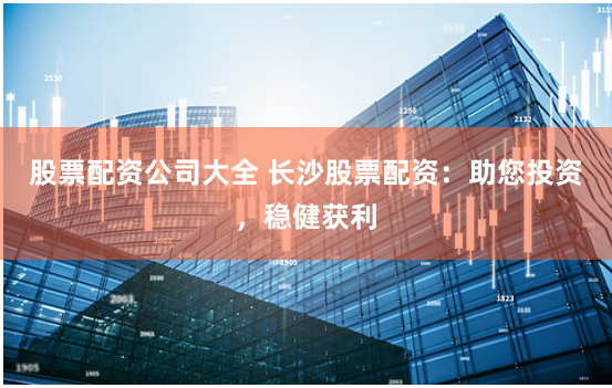 股票配资公司大全 长沙股票配资：助您投资，稳健获利