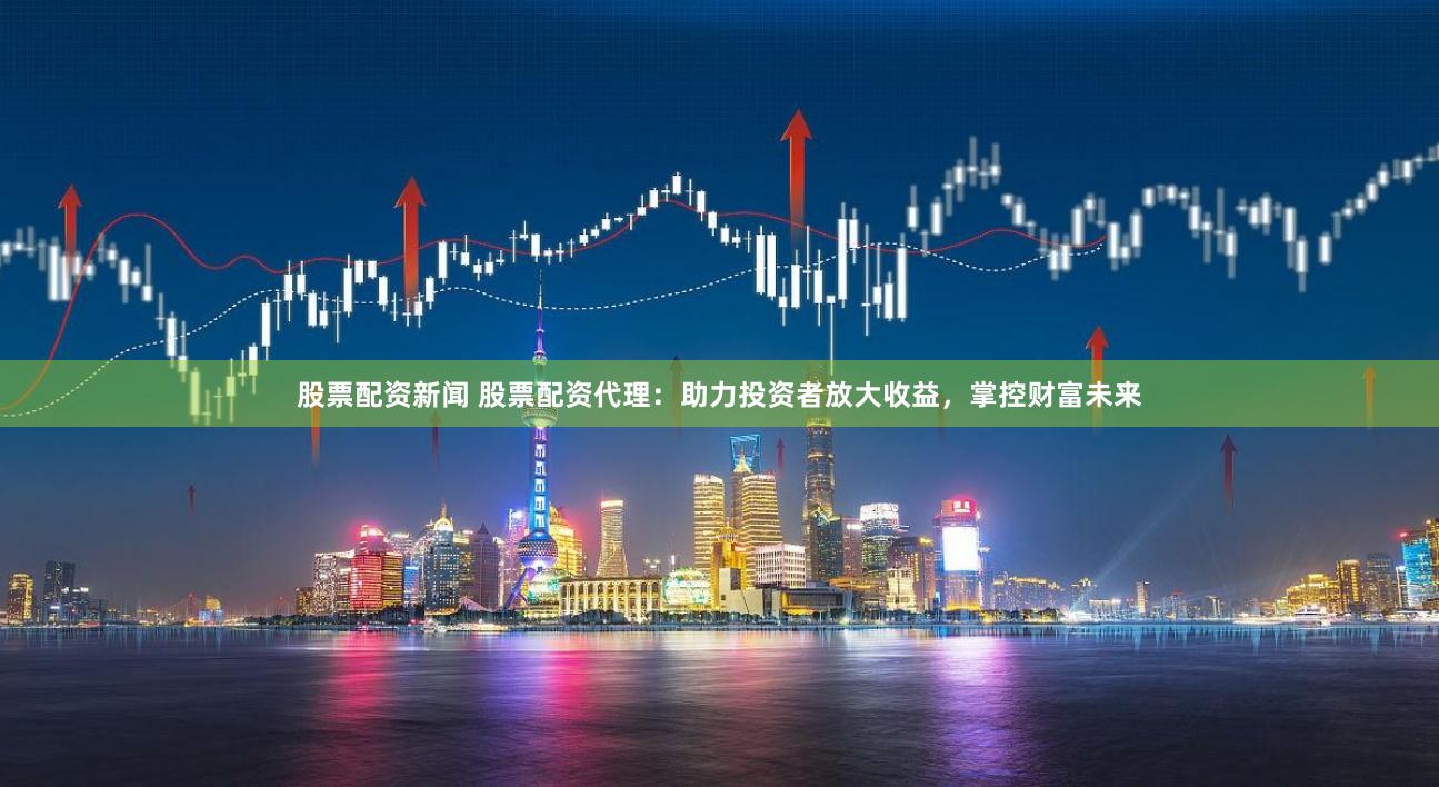 股票配资新闻 股票配资代理：助力投资者放大收益，掌控财富未来