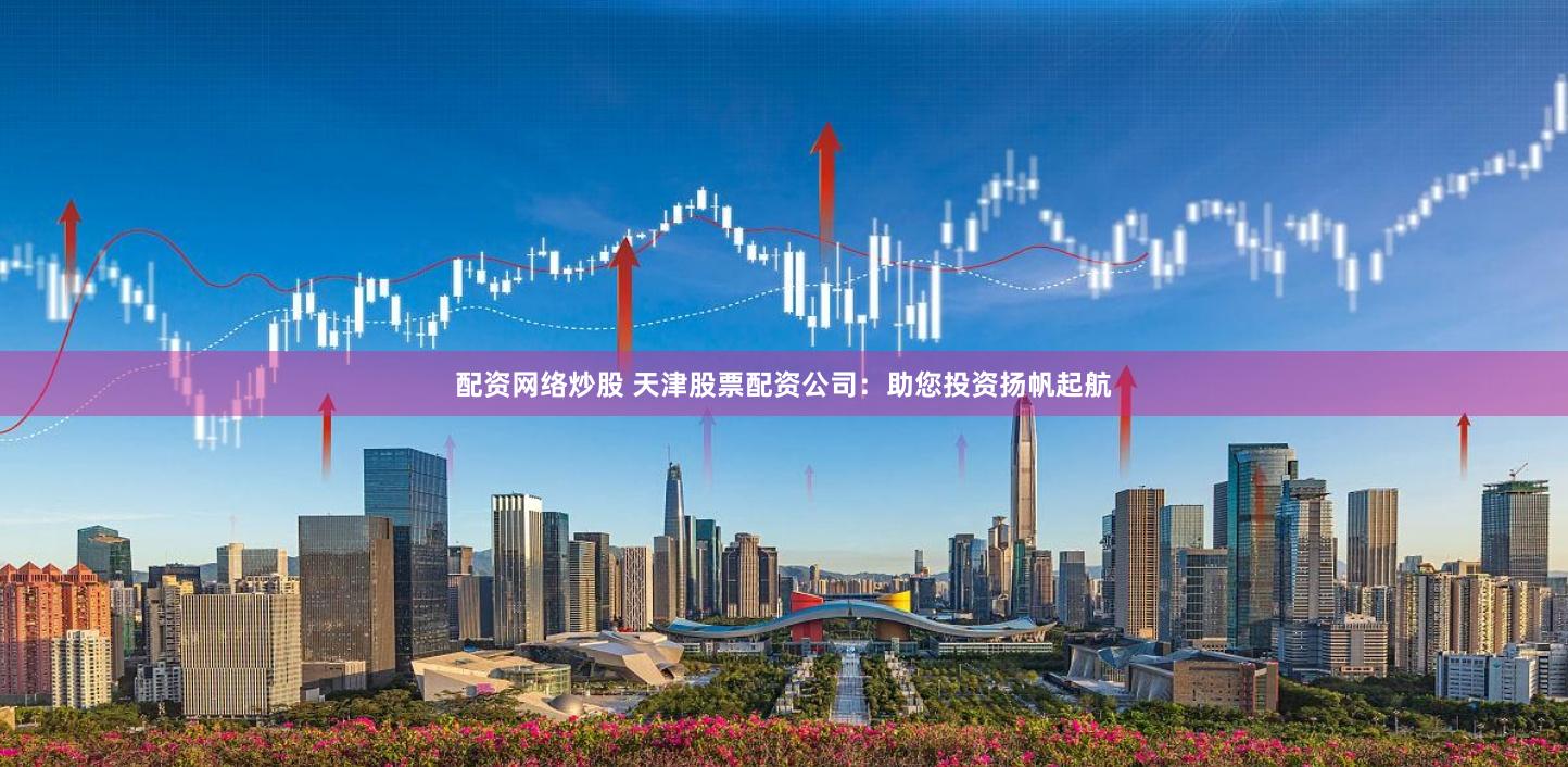 配资网络炒股 天津股票配资公司：助您投资扬帆起航