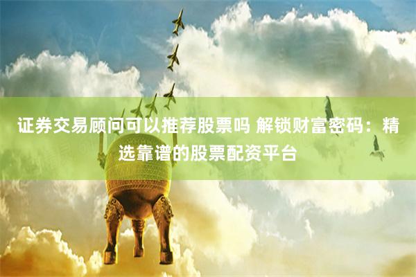 证券交易顾问可以推荐股票吗 解锁财富密码：精选靠谱的股票配资平台