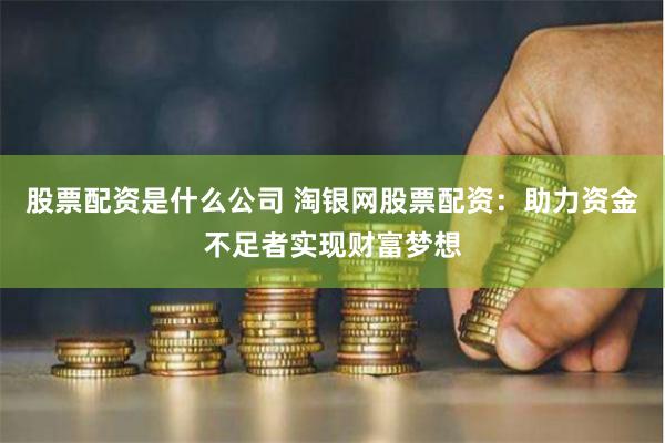 股票配资是什么公司 淘银网股票配资：助力资金不足者实现财富梦想