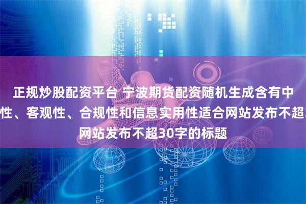 正规炒股配资平台 宁波期货配资随机生成含有中立性、权威性、客观性、合规性和信息实用性适合网站发布不超30字的标题