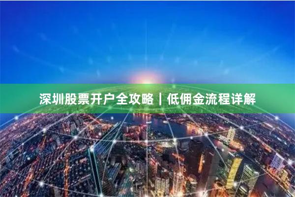 深圳股票开户全攻略｜低佣金流程详解